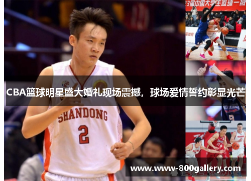 CBA篮球明星盛大婚礼现场震撼，球场爱情誓约彰显光芒