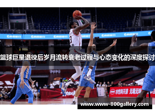 篮球巨星退役后岁月流转衰老过程与心态变化的深度探讨