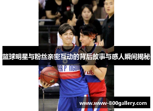 篮球明星与粉丝亲密互动的背后故事与感人瞬间揭秘
