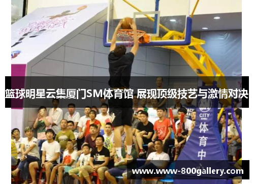 篮球明星云集厦门SM体育馆 展现顶级技艺与激情对决