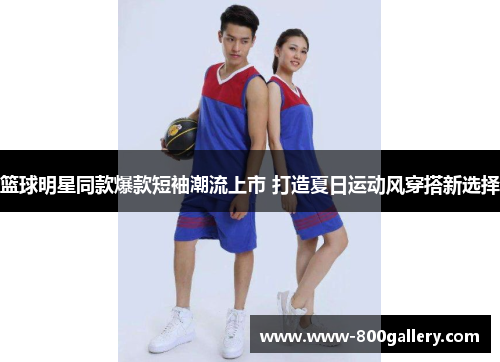 篮球明星同款爆款短袖潮流上市 打造夏日运动风穿搭新选择