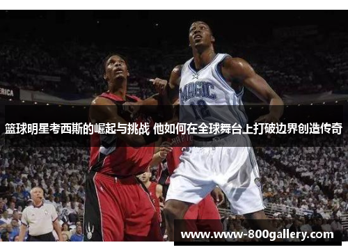 篮球明星考西斯的崛起与挑战 他如何在全球舞台上打破边界创造传奇